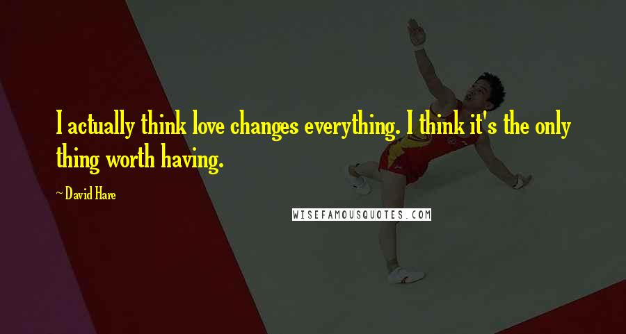 David Hare Quotes: I actually think love changes everything. I think it's the only thing worth having.