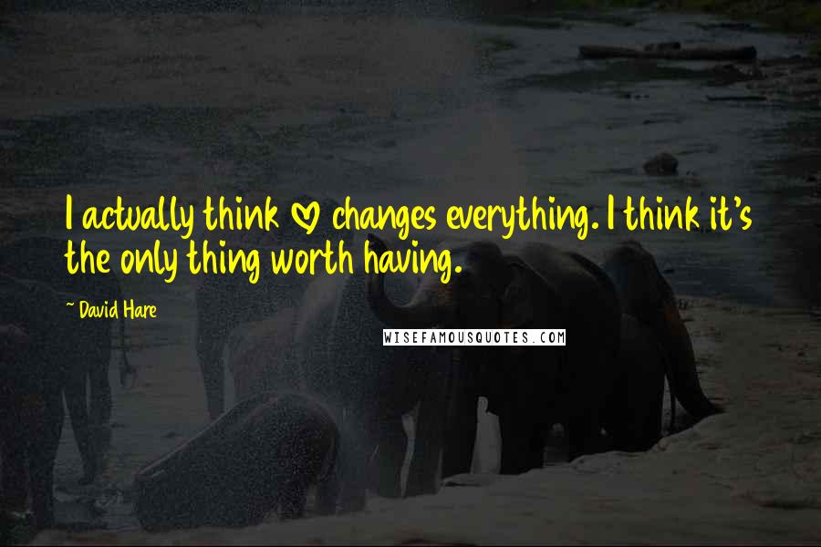 David Hare Quotes: I actually think love changes everything. I think it's the only thing worth having.