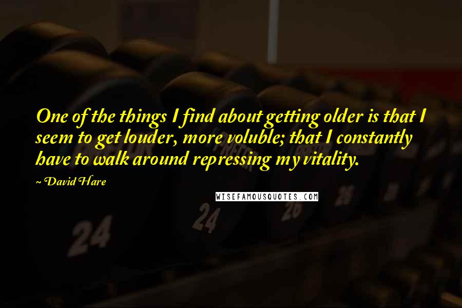 David Hare Quotes: One of the things I find about getting older is that I seem to get louder, more voluble; that I constantly have to walk around repressing my vitality.