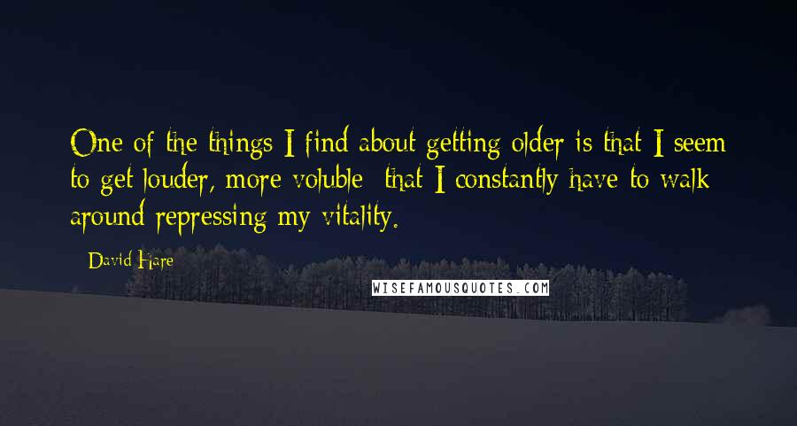 David Hare Quotes: One of the things I find about getting older is that I seem to get louder, more voluble; that I constantly have to walk around repressing my vitality.