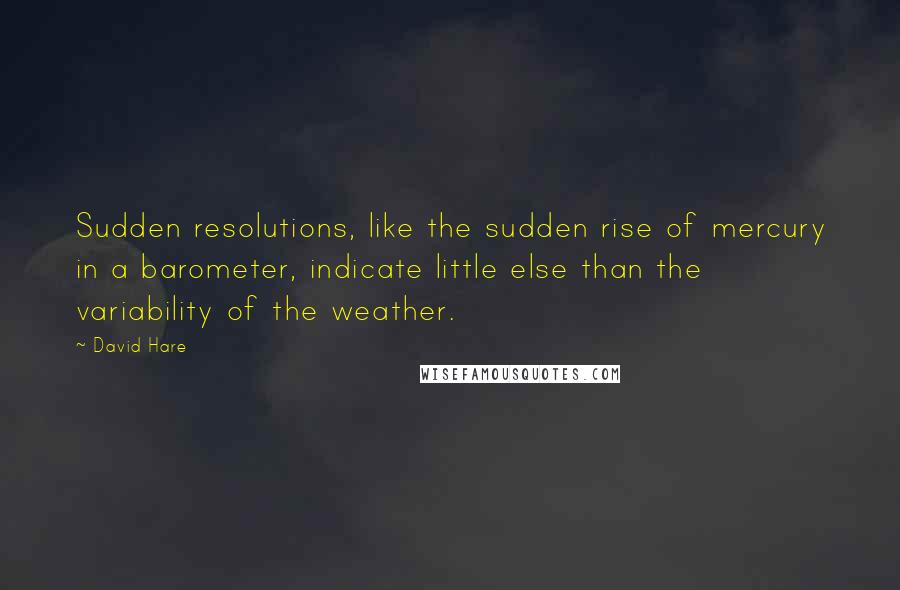 David Hare Quotes: Sudden resolutions, like the sudden rise of mercury in a barometer, indicate little else than the variability of the weather.