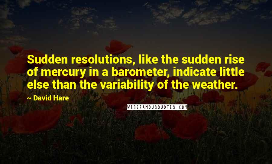 David Hare Quotes: Sudden resolutions, like the sudden rise of mercury in a barometer, indicate little else than the variability of the weather.