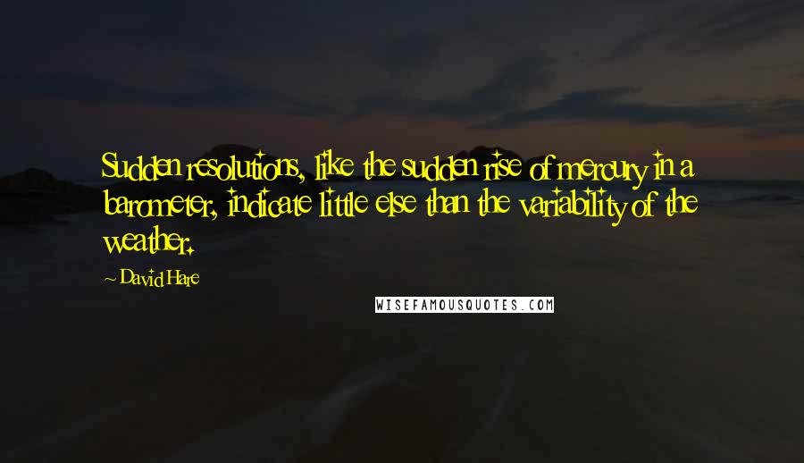 David Hare Quotes: Sudden resolutions, like the sudden rise of mercury in a barometer, indicate little else than the variability of the weather.