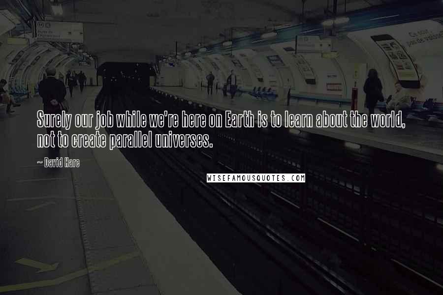 David Hare Quotes: Surely our job while we're here on Earth is to learn about the world, not to create parallel universes.