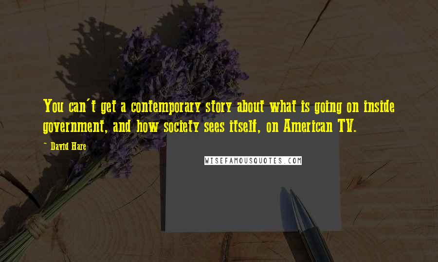 David Hare Quotes: You can't get a contemporary story about what is going on inside government, and how society sees itself, on American TV.