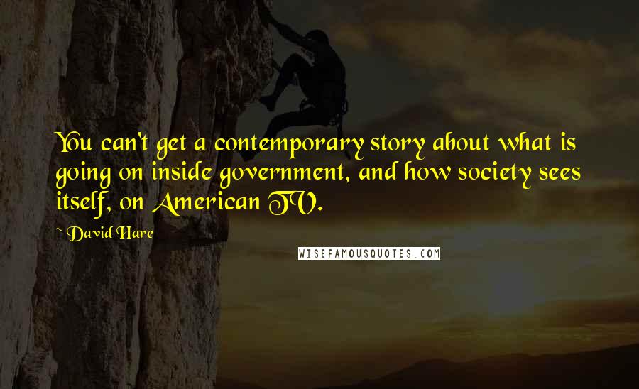 David Hare Quotes: You can't get a contemporary story about what is going on inside government, and how society sees itself, on American TV.