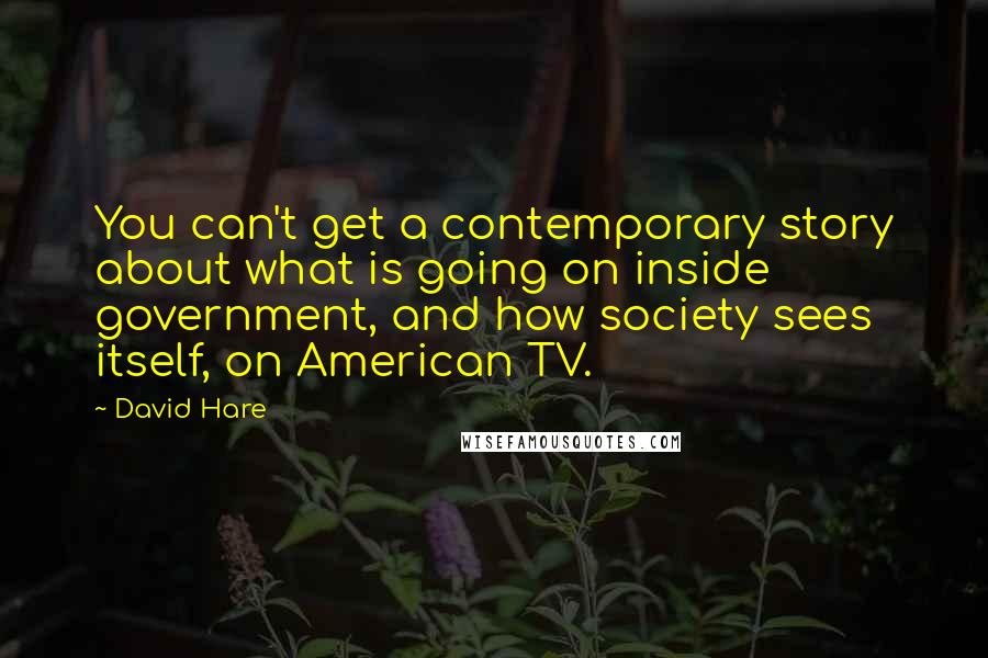 David Hare Quotes: You can't get a contemporary story about what is going on inside government, and how society sees itself, on American TV.