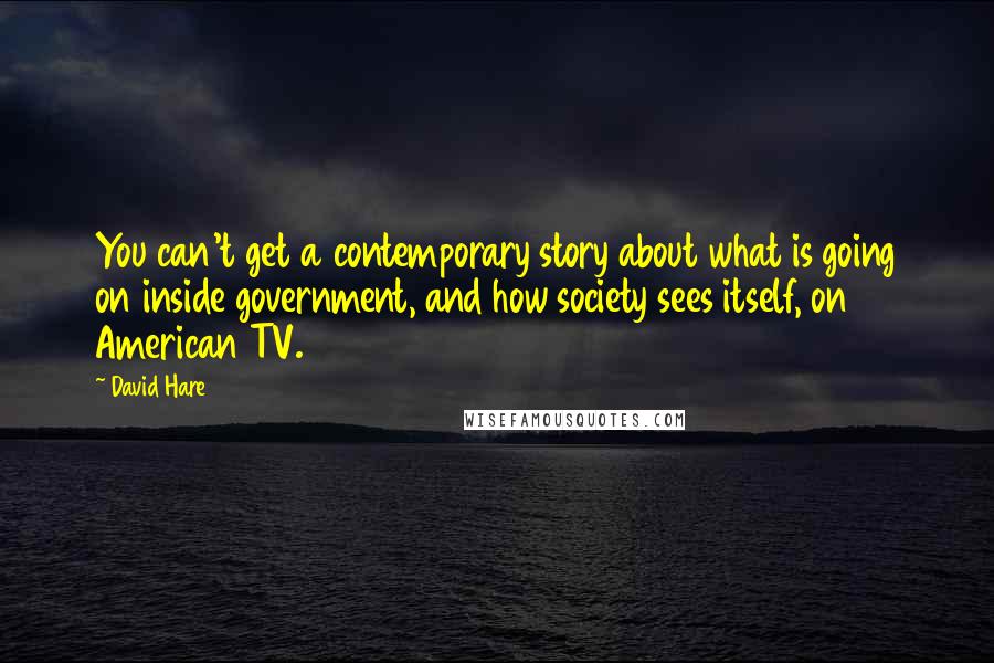 David Hare Quotes: You can't get a contemporary story about what is going on inside government, and how society sees itself, on American TV.