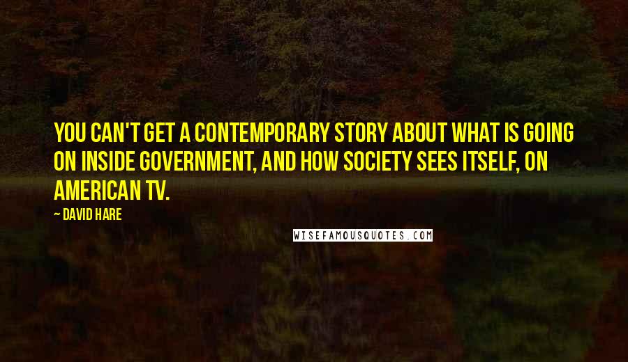 David Hare Quotes: You can't get a contemporary story about what is going on inside government, and how society sees itself, on American TV.