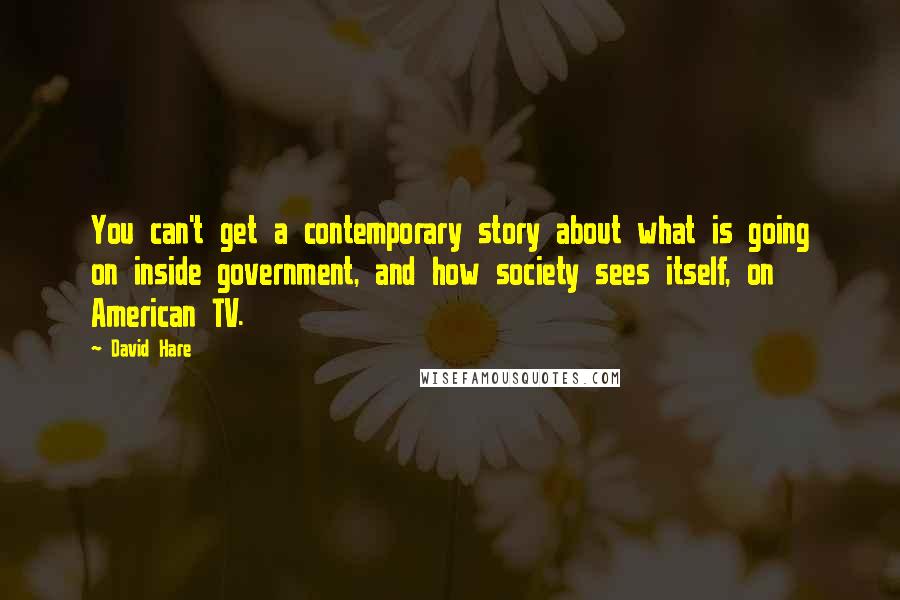 David Hare Quotes: You can't get a contemporary story about what is going on inside government, and how society sees itself, on American TV.