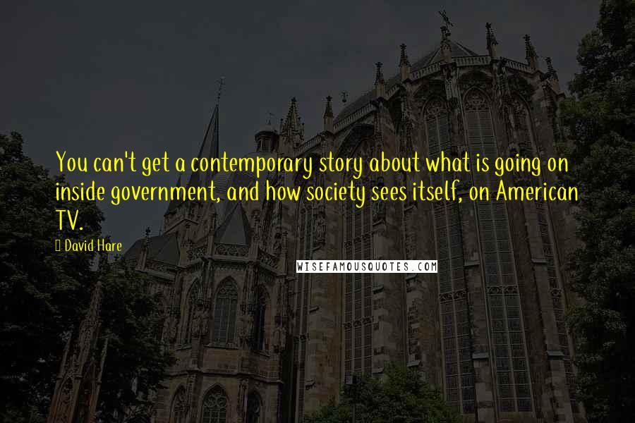 David Hare Quotes: You can't get a contemporary story about what is going on inside government, and how society sees itself, on American TV.