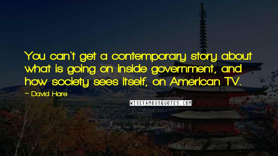 David Hare Quotes: You can't get a contemporary story about what is going on inside government, and how society sees itself, on American TV.