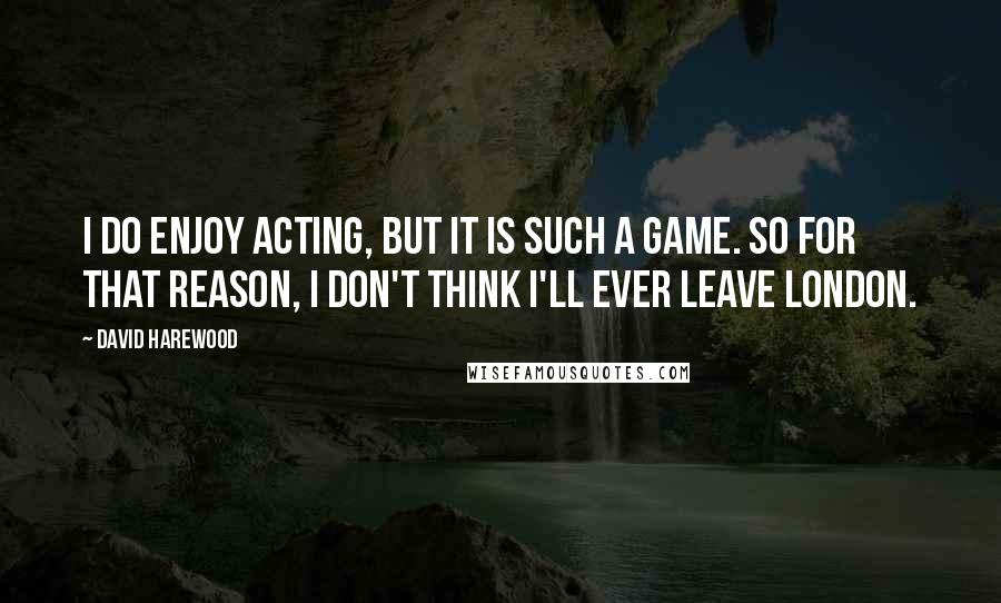 David Harewood Quotes: I do enjoy acting, but it is such a game. So for that reason, I don't think I'll ever leave London.