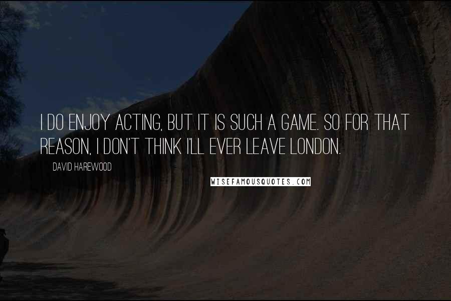 David Harewood Quotes: I do enjoy acting, but it is such a game. So for that reason, I don't think I'll ever leave London.