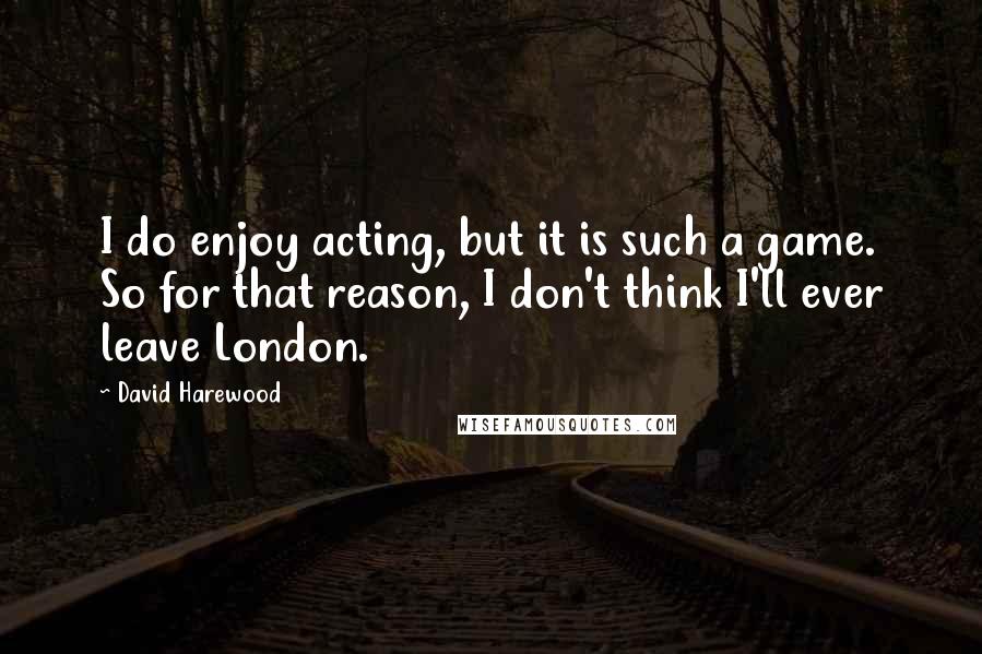 David Harewood Quotes: I do enjoy acting, but it is such a game. So for that reason, I don't think I'll ever leave London.