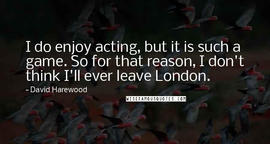 David Harewood Quotes: I do enjoy acting, but it is such a game. So for that reason, I don't think I'll ever leave London.