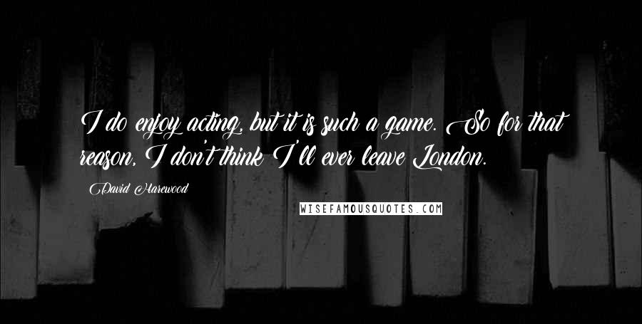 David Harewood Quotes: I do enjoy acting, but it is such a game. So for that reason, I don't think I'll ever leave London.