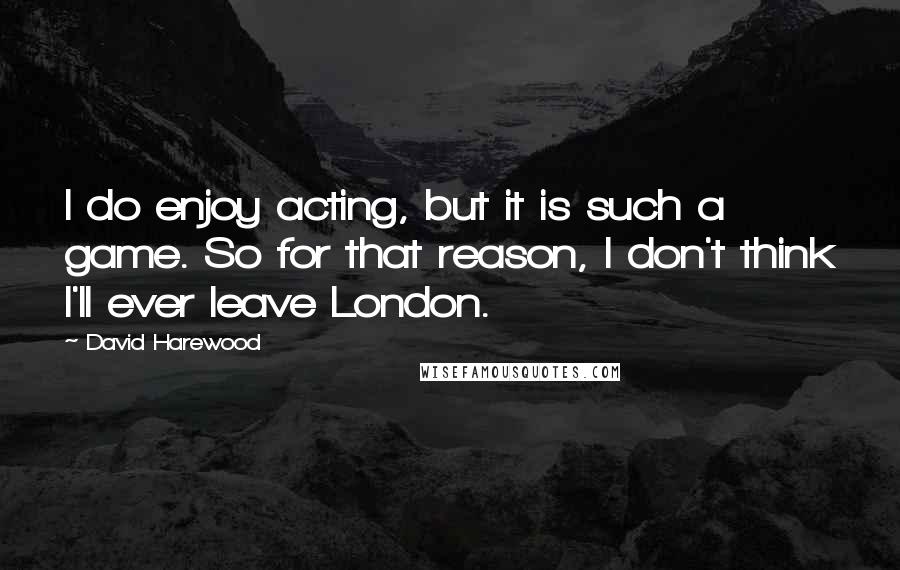 David Harewood Quotes: I do enjoy acting, but it is such a game. So for that reason, I don't think I'll ever leave London.