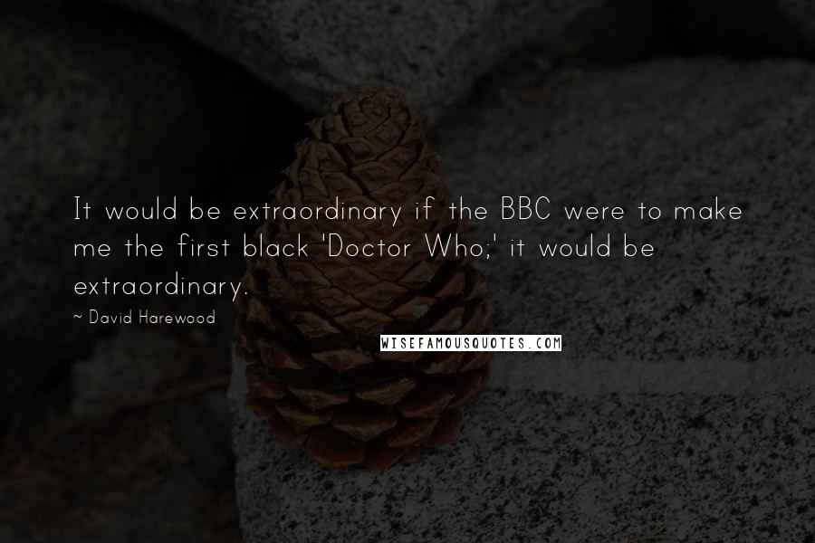 David Harewood Quotes: It would be extraordinary if the BBC were to make me the first black 'Doctor Who;' it would be extraordinary.