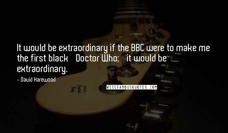 David Harewood Quotes: It would be extraordinary if the BBC were to make me the first black 'Doctor Who;' it would be extraordinary.