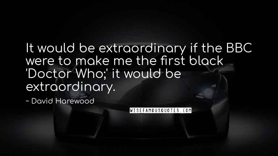 David Harewood Quotes: It would be extraordinary if the BBC were to make me the first black 'Doctor Who;' it would be extraordinary.