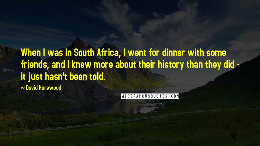 David Harewood Quotes: When I was in South Africa, I went for dinner with some friends, and I knew more about their history than they did - it just hasn't been told.