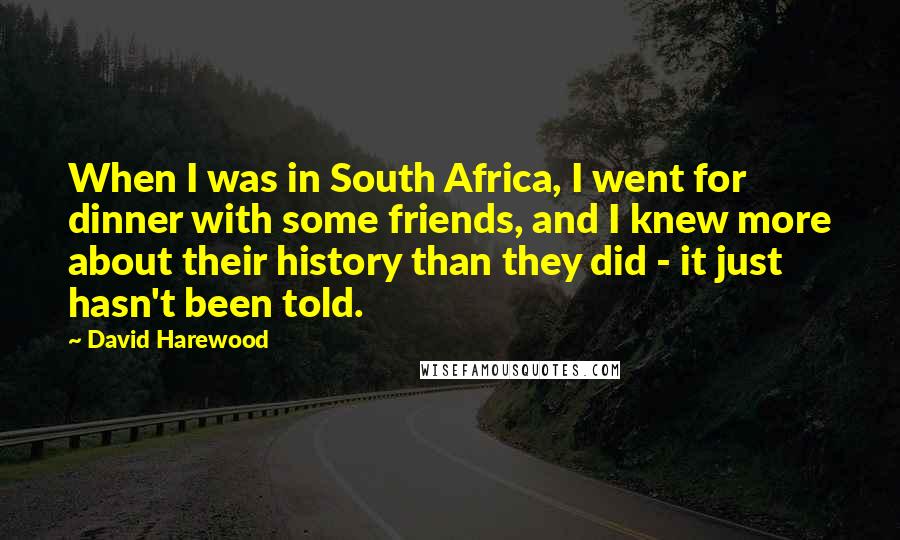 David Harewood Quotes: When I was in South Africa, I went for dinner with some friends, and I knew more about their history than they did - it just hasn't been told.