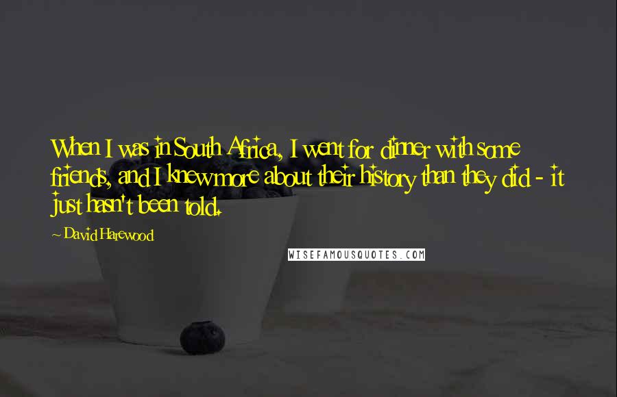 David Harewood Quotes: When I was in South Africa, I went for dinner with some friends, and I knew more about their history than they did - it just hasn't been told.