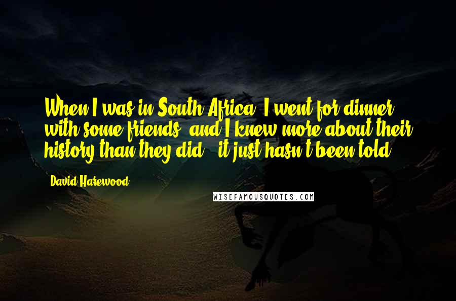 David Harewood Quotes: When I was in South Africa, I went for dinner with some friends, and I knew more about their history than they did - it just hasn't been told.