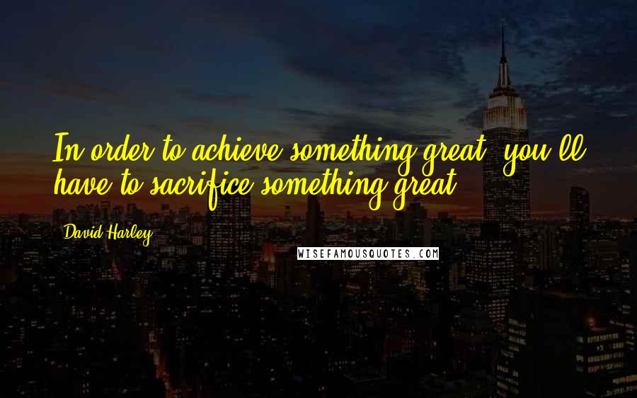David Harley Quotes: In order to achieve something great, you'll have to sacrifice something great.