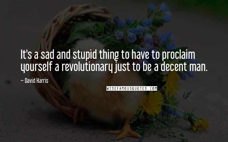 David Harris Quotes: It's a sad and stupid thing to have to proclaim yourself a revolutionary just to be a decent man.