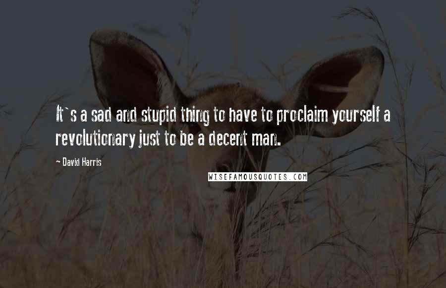 David Harris Quotes: It's a sad and stupid thing to have to proclaim yourself a revolutionary just to be a decent man.