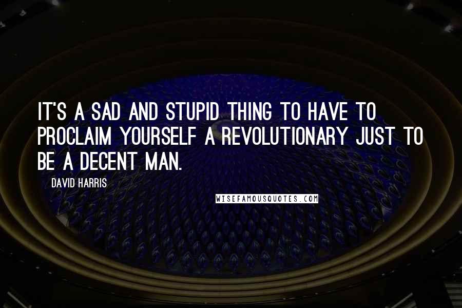 David Harris Quotes: It's a sad and stupid thing to have to proclaim yourself a revolutionary just to be a decent man.