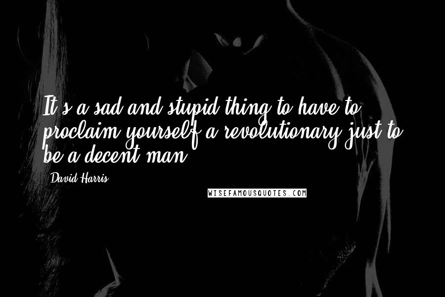 David Harris Quotes: It's a sad and stupid thing to have to proclaim yourself a revolutionary just to be a decent man.