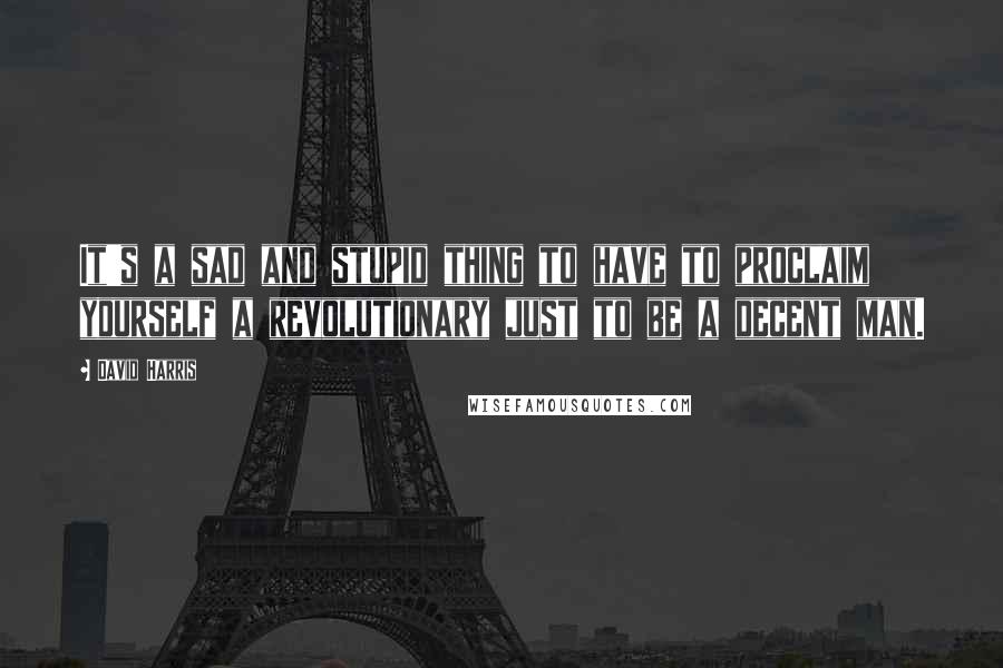 David Harris Quotes: It's a sad and stupid thing to have to proclaim yourself a revolutionary just to be a decent man.