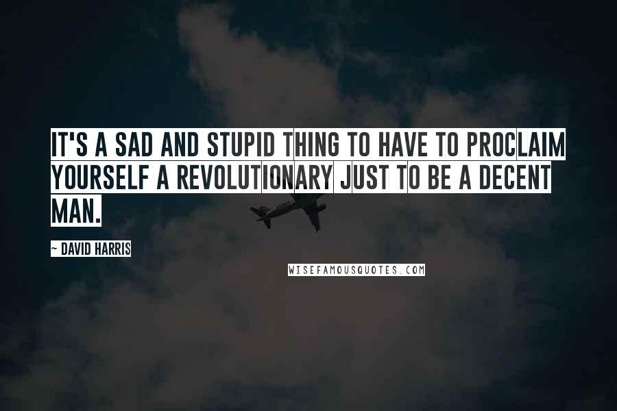 David Harris Quotes: It's a sad and stupid thing to have to proclaim yourself a revolutionary just to be a decent man.