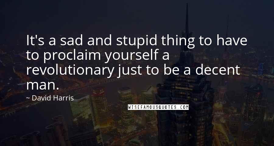 David Harris Quotes: It's a sad and stupid thing to have to proclaim yourself a revolutionary just to be a decent man.