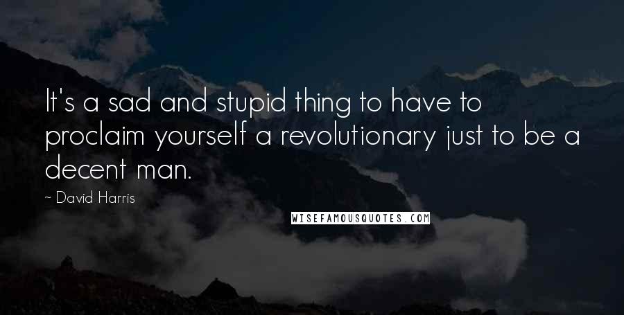 David Harris Quotes: It's a sad and stupid thing to have to proclaim yourself a revolutionary just to be a decent man.