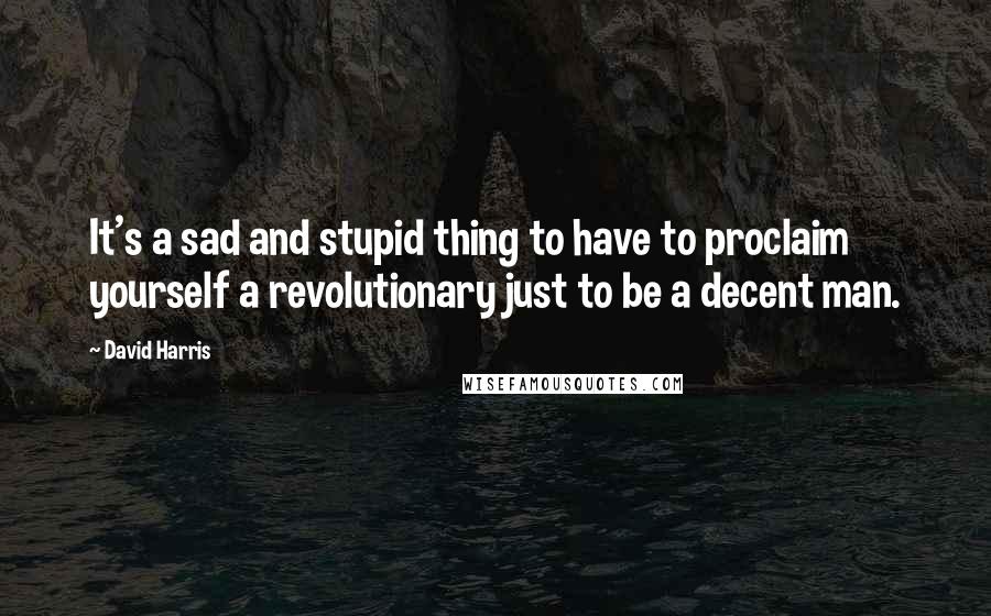 David Harris Quotes: It's a sad and stupid thing to have to proclaim yourself a revolutionary just to be a decent man.