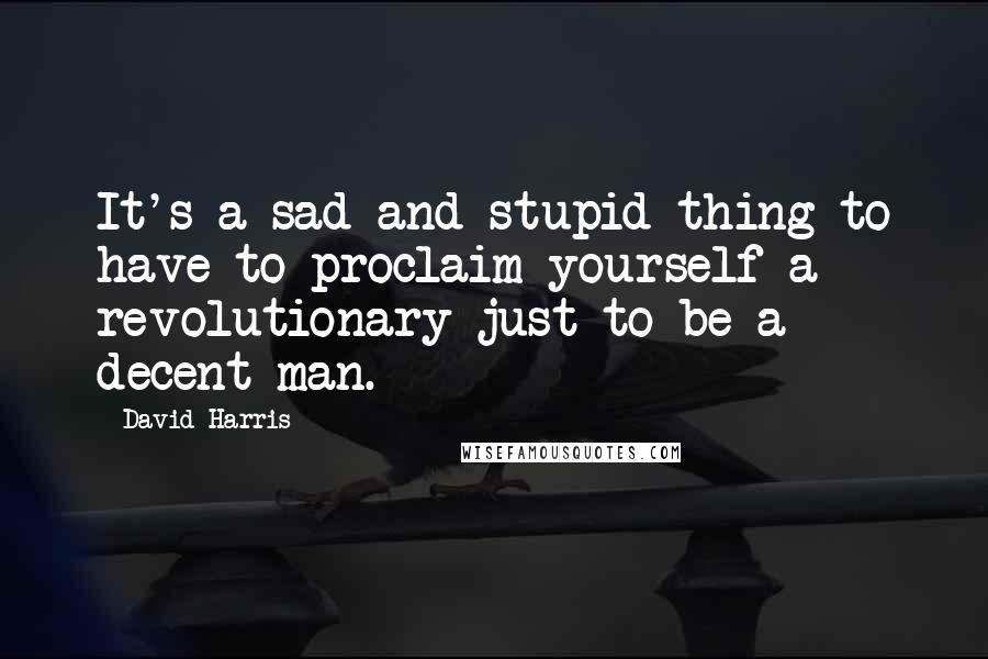 David Harris Quotes: It's a sad and stupid thing to have to proclaim yourself a revolutionary just to be a decent man.