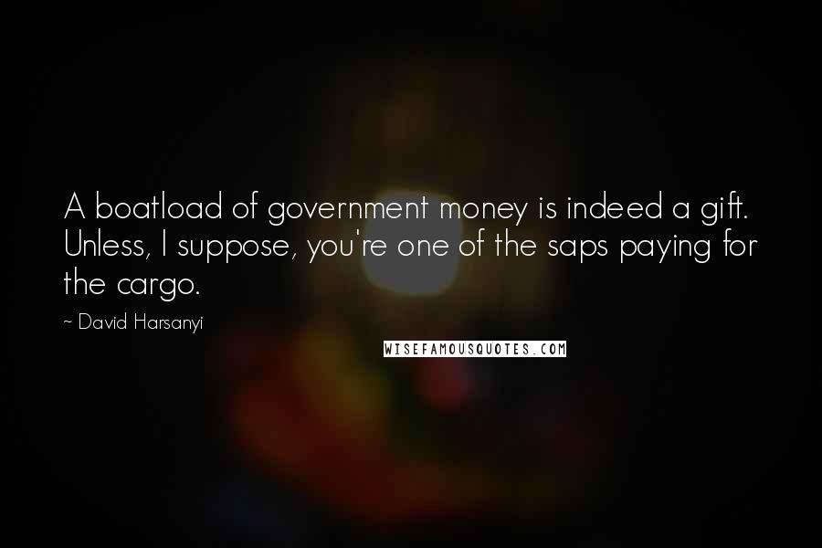 David Harsanyi Quotes: A boatload of government money is indeed a gift. Unless, I suppose, you're one of the saps paying for the cargo.