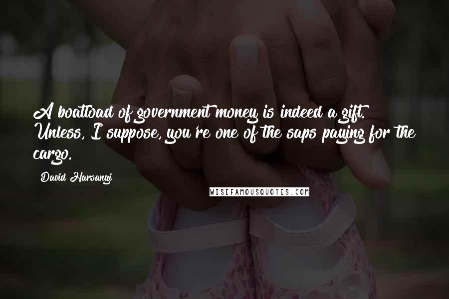 David Harsanyi Quotes: A boatload of government money is indeed a gift. Unless, I suppose, you're one of the saps paying for the cargo.