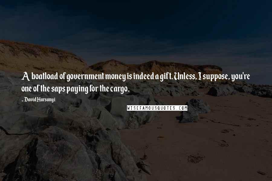 David Harsanyi Quotes: A boatload of government money is indeed a gift. Unless, I suppose, you're one of the saps paying for the cargo.