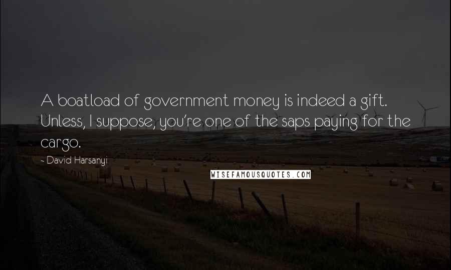 David Harsanyi Quotes: A boatload of government money is indeed a gift. Unless, I suppose, you're one of the saps paying for the cargo.