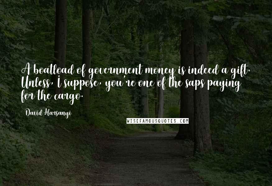 David Harsanyi Quotes: A boatload of government money is indeed a gift. Unless, I suppose, you're one of the saps paying for the cargo.