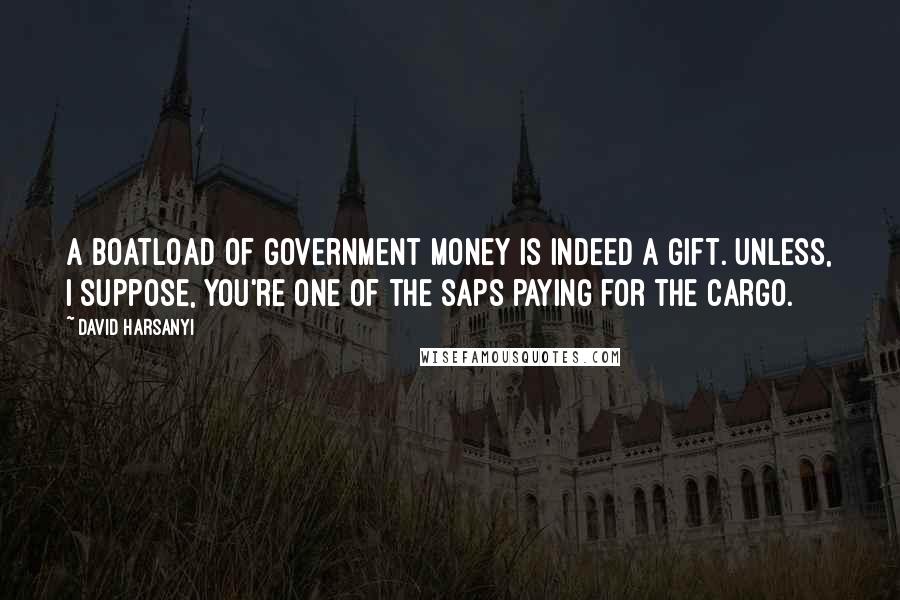 David Harsanyi Quotes: A boatload of government money is indeed a gift. Unless, I suppose, you're one of the saps paying for the cargo.