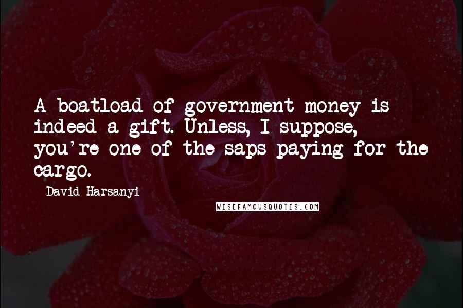 David Harsanyi Quotes: A boatload of government money is indeed a gift. Unless, I suppose, you're one of the saps paying for the cargo.