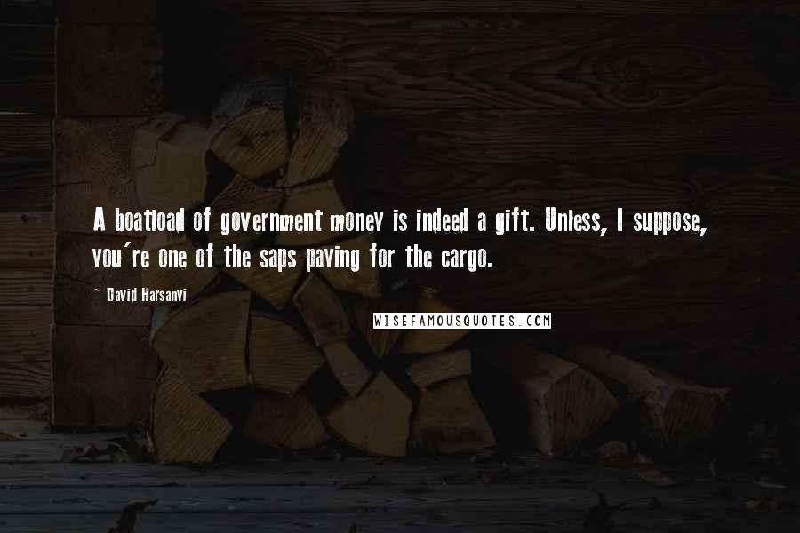 David Harsanyi Quotes: A boatload of government money is indeed a gift. Unless, I suppose, you're one of the saps paying for the cargo.