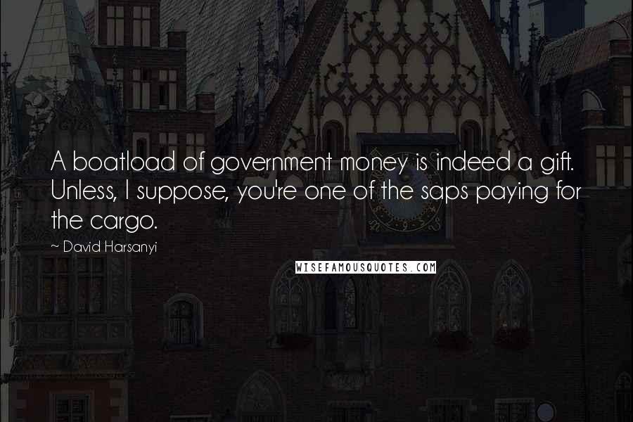 David Harsanyi Quotes: A boatload of government money is indeed a gift. Unless, I suppose, you're one of the saps paying for the cargo.