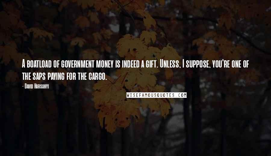 David Harsanyi Quotes: A boatload of government money is indeed a gift. Unless, I suppose, you're one of the saps paying for the cargo.